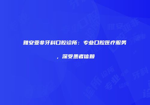 雅安亚非牙科口腔诊所：专业口腔医疗服务，深受患者信赖
