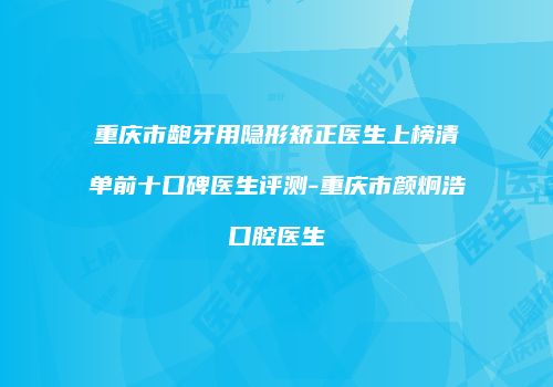 重庆市龅牙用隐形矫正医生上榜清单前十口碑医生评测-重庆市颜炯浩口腔医生