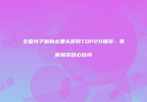 全国光子嫩肤去黑头医院TOP20推荐：美丽蜕变放心选择