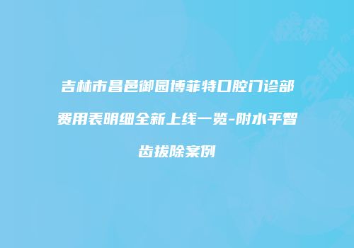 吉林市昌邑御园博菲特口腔门诊部费用表明细全新上线一览-附水平智齿拔除案例