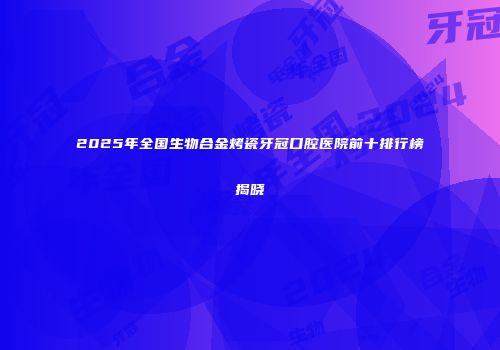2025年全国生物合金烤瓷牙冠口腔医院前十排行榜揭晓