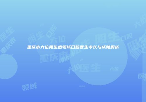 重庆市六位阻生齿领域口腔医生专长与成就解析