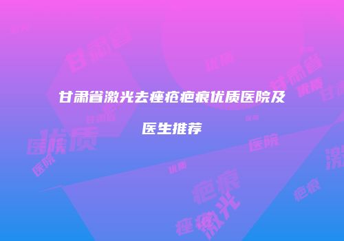 甘肃省激光去痤疮疤痕优质医院及医生推荐