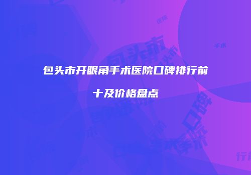 包头市开眼角手术医院口碑排行前十及价格盘点