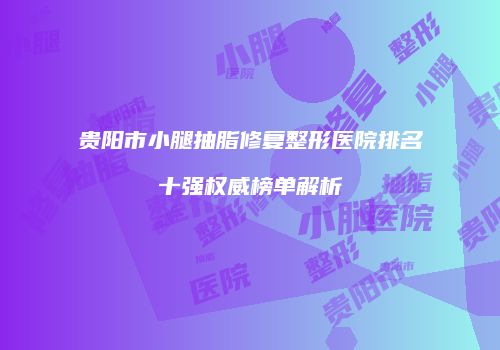 贵阳市小腿抽脂修复整形医院排名十强权威榜单解析