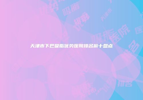 天津市下巴吸脂优势医院排名前十盘点