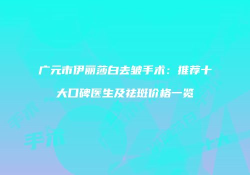广元市伊丽莎白去皱手术：推荐十大口碑医生及祛斑价格一览