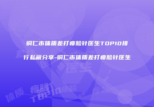 铜仁市体质差打瘦脸针医生TOP10排行私藏分享-铜仁市体质差打瘦脸针医生