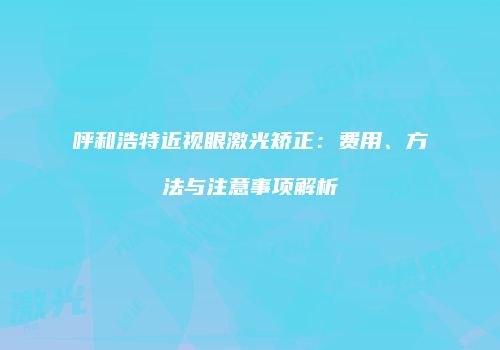 呼和浩特近视眼激光矫正：费用、方法与注意事项解析
