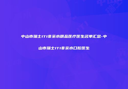 中山市瑞士ITI非亲水精品医疗医生名单汇总-中山市瑞士ITI非亲水口腔医生