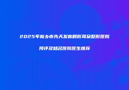 2025年新乡市先天发育畸形耳朵整形医院预评及知名医院医生推荐