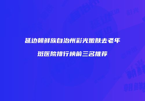 延边朝鲜族自治州彩光嫩肤去老年斑医院排行榜前三名推荐