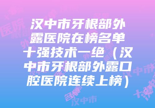 汉中市牙根部外露医院在榜名单十强技术一绝（汉中市牙根部外露口腔医院连续上榜）