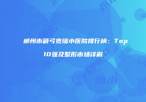 郴州市颧弓宽缩小医院排行榜：Top10强及整形市场详解