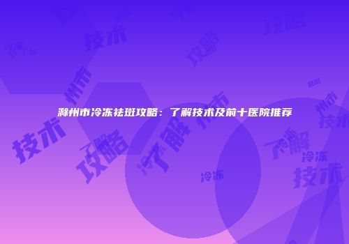 滁州市冷冻祛斑攻略：了解技术及前十医院推荐