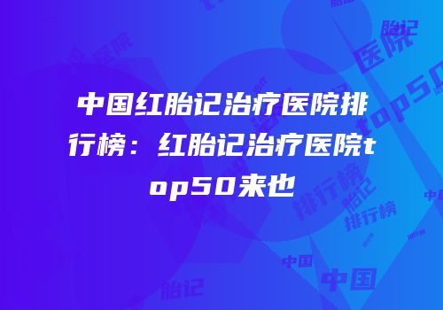 中国红胎记治疗医院排行榜：红胎记治疗医院top50来也