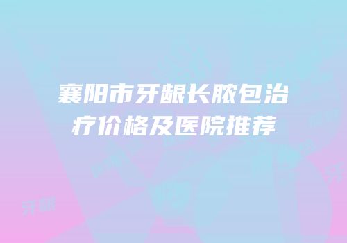 襄阳市牙龈长脓包治疗价格及医院推荐