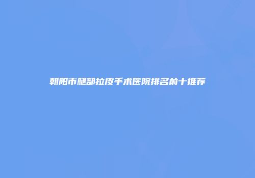 朝阳市腿部拉皮手术医院排名前十推荐