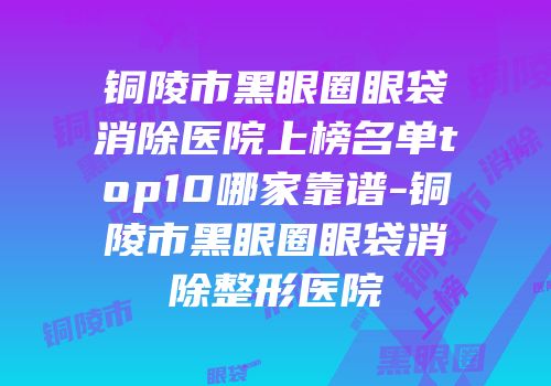 铜陵市黑眼圈眼袋消除医院上榜名单top10哪家靠谱-铜陵市黑眼圈眼袋消除整形医院