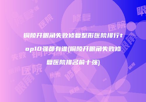 铜陵开眼角失败修复整形医院排行top10强都有谁(铜陵开眼角失败修复医院排名前十强)
