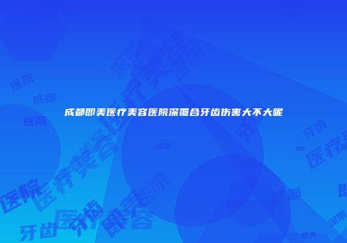 成都即美医疗美容医院深覆合牙齿伤害大不大呢