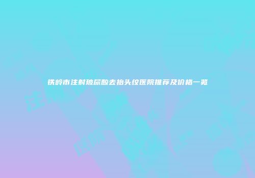 铁岭市注射玻尿酸去抬头纹医院推荐及价格一览