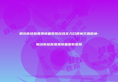 铜川市硅胶隆鼻修复医院综合实力口碑榜火热登榜-铜川市硅胶隆鼻修复整形医院