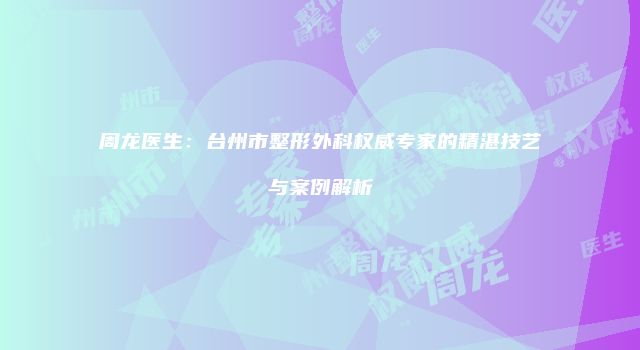 周龙医生：台州市整形外科权威专家的精湛技艺与案例解析