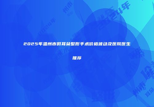2025年温州市假耳朵整形手术价格波动及医院医生推荐