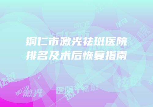 铜仁市激光祛斑医院排名及术后恢复指南