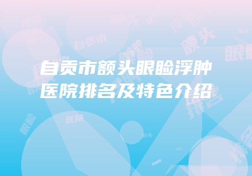 自贡市额头眼睑浮肿医院排名及特色介绍