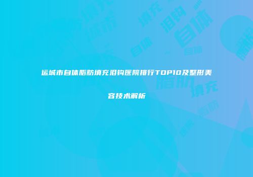 运城市自体脂肪填充泪钩医院排行TOP10及整形美容技术解析