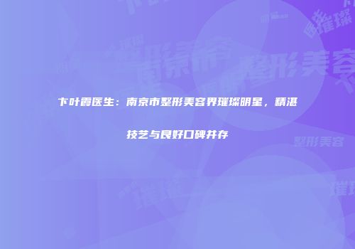 卞叶霞医生：南京市整形美容界璀璨明星，精湛技艺与良好口碑并存