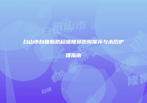白山市自体脂肪移植隆鼻医院推荐与术后护理指南