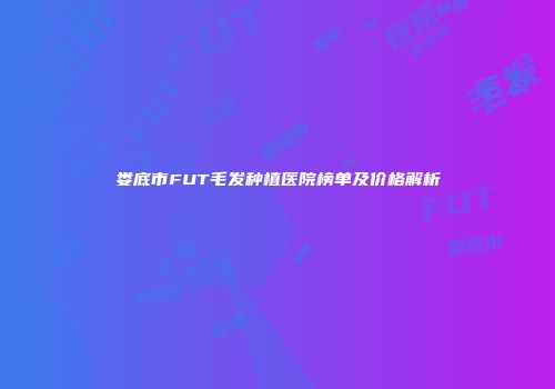 娄底市FUT毛发种植医院榜单及价格解析