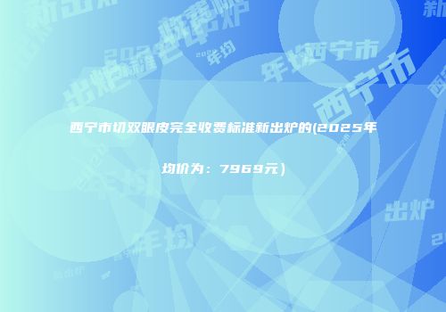 西宁市切双眼皮完全收费标准新出炉的(2025年均价为：7969元）