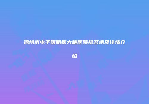 锦州市电子吸脂瘦大腿医院排名榜及详情介绍