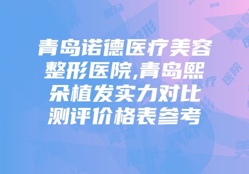 青岛诺德医疗美容整形医院,青岛熙朵植发实力对比测评价格表参考
