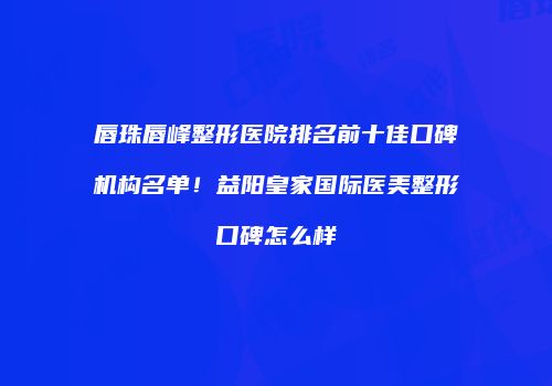 唇珠唇峰整形医院排名前十佳口碑机构名单！益阳皇家国际医美整形口碑怎么样