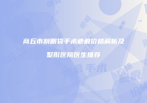 商丘市割眼袋手术疤痕价格解析及整形医院医生推荐