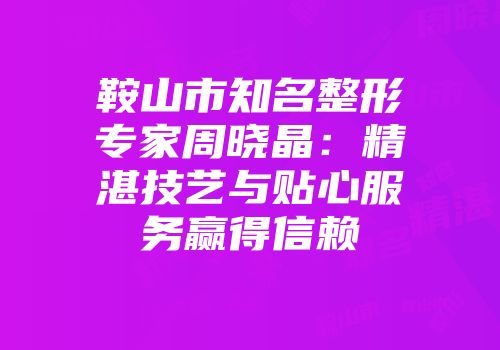 鞍山市知名整形专家周晓晶：精湛技艺与贴心服务赢得信赖