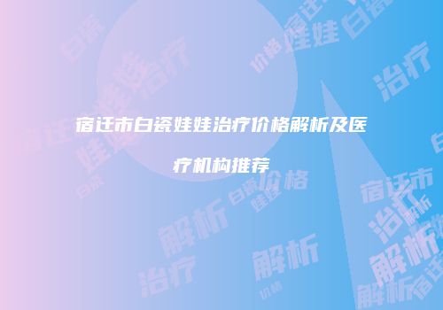 宿迁市白瓷娃娃治疗价格解析及医疗机构推荐