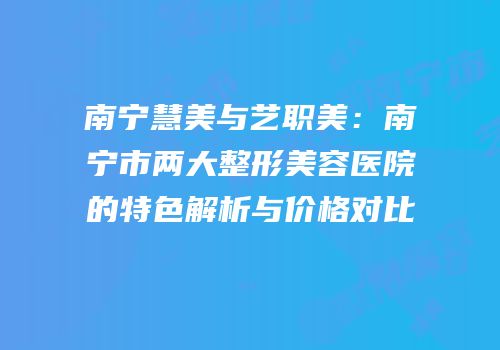 南宁慧美与艺职美：南宁市两大整形美容医院的特色解析与价格对比