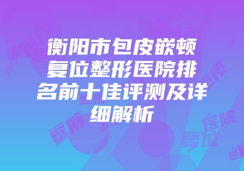 衡阳市包皮嵌顿复位整形医院排名前十佳评测及详细解析