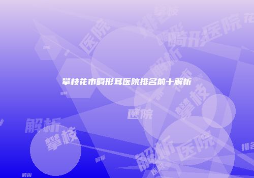 攀枝花市畸形耳医院排名前十解析