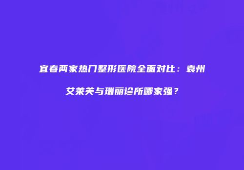 宜春两家热门整形医院全面对比：袁州艾莱芙与瑞丽诊所哪家强？