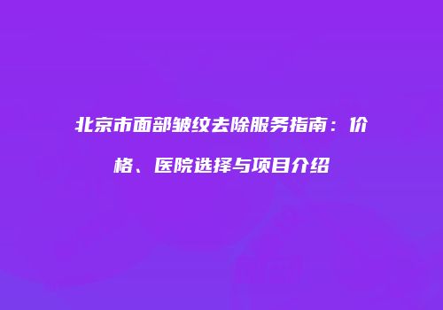 北京市面部皱纹去除服务指南：价格、医院选择与项目介绍