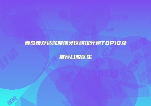 青岛市舒适深度洁牙医院排行榜TOP10及推荐口腔医生