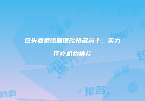 包头疤痕修复医院排名前十：实力医疗机构推荐