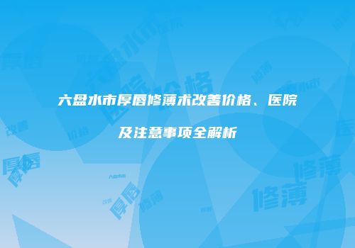 六盘水市厚唇修薄术改善价格、医院及注意事项全解析